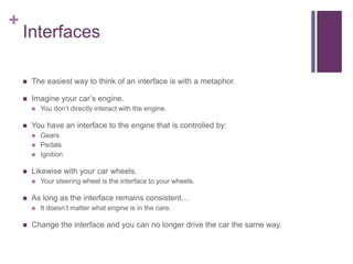 +
Interfaces
 The easiest way to think of an interface is with a metaphor.
 Imagine your car’s engine.
 You don’t directly interact with the engine.
 You have an interface to the engine that is controlled by:
 Gears
 Pedals
 Ignition
 Likewise with your car wheels.
 Your steering wheel is the interface to your wheels.
 As long as the interface remains consistent…
 It doesn’t matter what engine is in the care.
 Change the interface and you can no longer drive the car the same way.
 