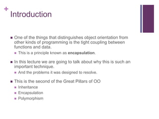 +
Introduction
 One of the things that distinguishes object orientation from
other kinds of programming is the tight coupling between
functions and data.
 This is a principle known as encapsulation.
 In this lecture we are going to talk about why this is such an
important technique.
 And the problems it was designed to resolve.
 This is the second of the Great Pillars of OO
 Inheritance
 Encapsulation
 Polymorphism
 