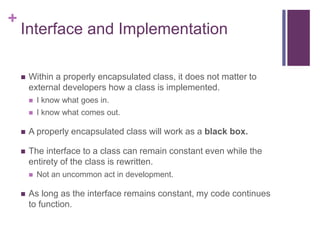 +
Interface and Implementation
 Within a properly encapsulated class, it does not matter to
external developers how a class is implemented.
 I know what goes in.
 I know what comes out.
 A properly encapsulated class will work as a black box.
 The interface to a class can remain constant even while the
entirety of the class is rewritten.
 Not an uncommon act in development.
 As long as the interface remains constant, my code continues
to function.
 