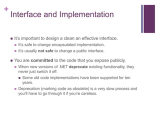 +
Interface and Implementation
 It’s important to design a clean an effective interface.
 It’s safe to change encapsulated implementation.
 It’s usually not safe to change a public interface.
 You are committed to the code that you expose publicly.
 When new versions of .NET deprecate existing functionality, they
never just switch it off.
 Some old code implementations have been supported for ten
years.
 Deprecation (marking code as obsolete) is a very slow process and
you’ll have to go through it if you’re careless.
 