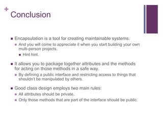 +
Conclusion
 Encapsulation is a tool for creating maintainable systems.
 And you will come to appreciate it when you start building your own
multi-person projects.
 Hint hint.
 It allows you to package together attributes and the methods
for acting on those methods in a safe way.
 By defining a public interface and restricting access to things that
shouldn’t be manipulated by others.
 Good class design employs two main rules:
 All attributes should be private.
 Only those methods that are part of the interface should be public.
 
