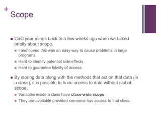+
Scope
 Cast your minds back to a few weeks ago when we talked
briefly about scope.
 I mentioned this was an easy way to cause problems in large
programs.
 Hard to identify potential side effects
 Hard to guarantee fidelity of access.
 By storing data along with the methods that act on that data (in
a class), it is possible to have access to data without global
scope.
 Variables inside a class have class-wide scope.
 They are available provided someone has access to that class.
 