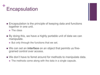 +
Encapsulation
 Encapsulation is the principle of keeping data and functions
together in one unit.
 The class
 By doing this, we have a highly portable unit of data we can
manipulate.
 But only through the functions that we set.
 We can set an interface on an object that permits us fine-
grained control over access.
 We don’t have to ferret around for methods to manipulate data.
 The methods come along with the data in a single capsule.
 