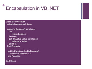 +
Encapsulation in VB .NET
Class BankAccount
private balance as Integer
property Balance() as Integer
Get
return balance
End Get
Set (ByValue Value as Integer)
balance = Value
End Set
End Property
public Function doubleBalance()
balance = balance * 2;
end Function
End Class
 