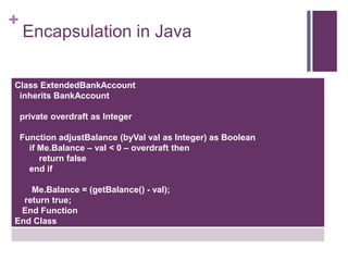 +
Encapsulation in Java
Class ExtendedBankAccount
inherits BankAccount
private overdraft as Integer
Function adjustBalance (byVal val as Integer) as Boolean
if Me.Balance – val < 0 – overdraft then
return false
end if
Me.Balance = (getBalance() - val);
return true;
End Function
End Class
 