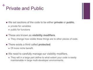 +
Private and Public
 We set sections of the code to be either private or public.
 private for variables
 public for functions
 These are known as visibility modifiers.
 They change how visible these things are to other pieces of code.
 There exists a third called protected.
 Of more niche benefit.
 We need to carefully manage our visibility modifiers.
 They will in a large part define to what extent your code is easily
maintainable in large multi-developer environments.
 