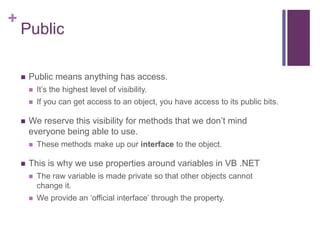 +
Public
 Public means anything has access.
 It’s the highest level of visibility.
 If you can get access to an object, you have access to its public bits.
 We reserve this visibility for methods that we don’t mind
everyone being able to use.
 These methods make up our interface to the object.
 This is why we use properties around variables in VB .NET
 The raw variable is made private so that other objects cannot
change it.
 We provide an ‘official interface’ through the property.
 