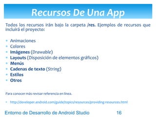 Entorno de Desarrollo Android Studio
Diseño y Desarrollo De App Para Móviles
 La función del fichero AndroidManifest.xml es muy
importante porque comunica al sistema operativo lo
siguiente:
 Los Componentes que dispone la aplicación.
 Los permisos necesarios para la aplicación (cámara,
GPS)
 La versión de Android mínima necesaria.
 El hardware y software requerido y/o usado.
 las librerias externas que utiliza (como Google Map)
Archivo AndroidManifest.xml
16
 
