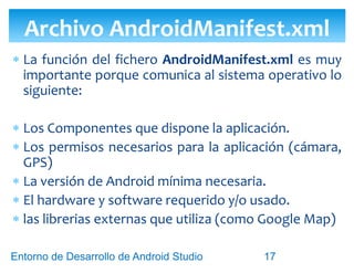 Entorno de Desarrollo Android Studio
Diseño y Desarrollo De App Para Móviles
Componentes del archivo AndroidManifest.xml
<activity> <service> <receiver> <provider>
Archivo AndroidManifest.xml
17
 