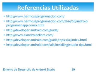 Entorno de Desarrollo Android Studio
Diseño y Desarrollo De App Para Móviles
 http://www.hermosaprogramacion.com/
 http://www.hermosaprogramacion.com/2014/08/android-programar-app-como.html
 http://developer.android.com/guide/
 http://www.elandroidelibre.com/
 http://developer.android.com/guide/topics/ui/index.html
 http://developer.android.com/sdk/installing/studio-tips.html
Enlaces a Recursos de Contenido
 