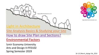 İzmir Economy University
Arts and Design II-FFD102
Spring Semester 2019
18 -25 /March_Aybige Tek_2019
Light in Architecture
Site Analysis Basics & Studying your Site
How to draw Site Plan and Sections?
Environmental Factors
image c@architecturestudent.com
image c@firstinarchitecture.co.uk
 