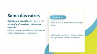 Considere a equação ax² + bx + c = 0,
sendo x’ e x’’ as raízes reais dessa
equação
Entre as raízes e os coeficientes da equação,
existem duas relações importantes
Soma das raízes 1ª relação
Sendo x’ e x’’ as raízes reais da equação,
temos:
Adicionando membro a membro dessas
duas igualdades, obtemos a 1ª relação
 