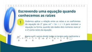 Escrevendo uma equação quando
conhecemos as raízes
1 Podemos aplicar a relação entre as raízes e os coeficientes
da equação do 2º grau ax² + bx + c = 0 para escrever a
equação na forma, quando são dados dois números reais (x’
e x’’) como raízes da equação.
Como a ≠ 0, vamos dividir todos os termos pelo coeficiente a
 