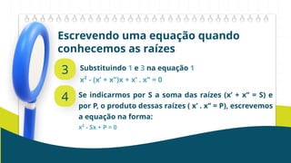 Escrevendo uma equação quando
conhecemos as raízes
3 Substituindo 1 e 3 na equação 1
x² - (x’ + x’’)x + x’ . x’’ = 0
4 Se indicarmos por S a soma das raízes (x’ + x’’ = S) e
por P, o produto dessas raízes ( x’ . x’’ = P), escrevemos
a equação na forma:
x² - Sx + P = 0
 