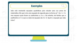 rotação Exemplos
João está montando equações quadráticas para estudar para sua prova de
matemática. Ele quer criar uma equação do segundo grau na forma ax² + bx + c = 0,
mas esquece quais foram os coeficientes a, b e c. No entanto, ele lembra que o
coeficiente a é 1 e que as raízes da equação são 3 e -2. Qual é a equação que João
criou?
 