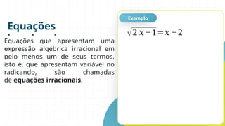 Equações
irracionais
Exemplo
Equações que apresentam uma
expressão algébrica irracional em
pelo menos um de seus termos,
isto é, que apresentam variável no
radicando, são chamadas
de equações irracionais.
√2 𝑥−1=𝑥 −2
 