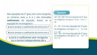 Nas equações do 2º grau com uma incógnita,
os números reais a, b e c são chamados
coeficientes da equação. Assim, se a
equação for na incógnita x:
Exemplo
a será sempre o coeficiente do termo em x²
b será sempre o coeficiente do termo em x
c será o coeficiente sem incógnita
ou o termo independente de x
2x² – 2x – 40 = 0 é uma equação do 2º grau
na incógnita x, em que a = 2, b = – 2 e c = –
40
x² – 25 = 0 é uma equação do 2º grau
na incógnita x, em que a = 1, b = 0 e
c = – 25
6x² – 9x = 0 é uma equação do 2º grau
na incógnita x, em que a = 6, b = – 9
e c = 0.
 