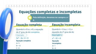 Equações completas e incompletas
Pela definição, devemos ter sempre a ≠
0.
Entretanto, podemos ter b = 0 ou c = 0.
Quando b ≠ 0 e c ≠ 0, a equação
do 2º grau de diz completa.
Equação completa
Exemplo
5x² – 8x +3 = 0
Equação completa
A= 5
B = -8
C =3
Quando b = 0 ou c = 0, a
equação do 2º grau de diz
incompleta
Equação incompleta
Exemplo
x² – 81 = 0
Equação
incompleta
A= 1
B = 0
C =-81
 
