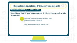 rotação
ResoluçõesdeEquaçõesdo2ºGraucomumaIncógnita
A medida da área de uma praça quadrada é 144 m². Quanto mede o lado
dessa praça?
!
Equações incompletas na forma ax² + c =
0
Indicando por x a medida do lado dessa praça,
podemos escrever a equação:
Logo, a medida do lado da praça é 12 m.
 
