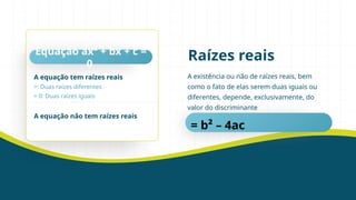 A existência ou não de raízes reais, bem
como o fato de elas serem duas iguais ou
diferentes, depende, exclusivamente, do
valor do discriminante
Raízes reais
= b² – 4ac
Equação ax² + bx + c =
0
A equação tem raízes reais
>: Duas raízes diferentes
= 0: Duas raízes iguais
A equação não tem raízes reais
 