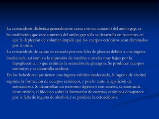 La cetoacidosis diabética generalmente cursa con un aumento del anión gap. se
ha establecido que este aumento del anión gap sólo se desarrolla en pacientes en
que la depleción de volumen impide que los cuerpos cetónicos sean eliminados
por la orina.
La cetoacidosis de ayuno es causada por una falta de glucosa debida a una ingesta
inadecuada, así como a la supresión de insulina a niveles muy bajos por la
hipoglucemia, lo que estimula la secreción de glucagon. Se producen cuerpos
cetónicos y se desarrolla acidosis.
En los bebedores que tienen una ingesta calórica inadecuada, la ingesta de alcohol
suprime la formación de cuerpos cetónicos, y por lo tanto la aparición de
cetoacidosis. Si desarrollan un trastorno digestivo con emesis, se acentúa la
desnutrición, el bloqueo sobre la formación de cuerpos cetónicos desaparece
por la falta de ingesta de alcohol, y se produce la cetoacidosis.
 