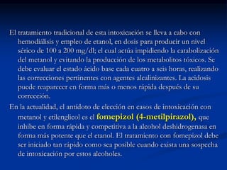 El tratamiento tradicional de esta intoxicación se lleva a cabo con
hemodiálisis y empleo de etanol, en dosis para producir un nivel
sérico de 100 a 200 mg/dl; el cual actúa impidiendo la catabolización
del metanol y evitando la producción de los metabolitos tóxicos. Se
debe evaluar el estado ácido base cada cuatro a seis horas, realizando
las correcciones pertinentes con agentes alcalinizantes. La acidosis
puede reaparecer en forma más o menos rápida después de su
corrección.
En la actualidad, el antídoto de elección en casos de intoxicación con
metanol y etilenglicol es el fomepizol (4-metilpirazol), que
inhibe en forma rápida y competitiva a la alcohol deshidrogenasa en
forma más potente que el etanol. El tratamiento con fomepizol debe
ser iniciado tan rápido como sea posible cuando exista una sospecha
de intoxicación por estos alcoholes.
 