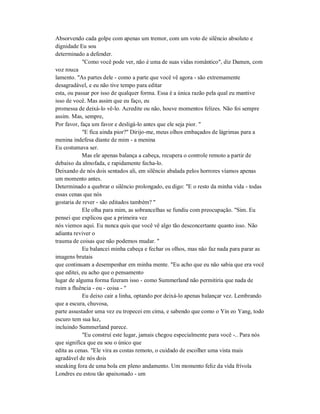 Absorvendo cada golpe com apenas um tremor, com um voto de silêncio absoluto e
dignidade Eu sou
determinado a defender.
"Como você pode ver, não é uma de suas vidas romântico", diz Damen, com
voz rouca
lamento. "As partes dele - como a parte que você vê agora - são extremamente
desagradável, e eu não tive tempo para editar
esta, ou passar por isso de qualquer forma. Essa é a única razão pela qual eu mantive
isso de você. Mas assim que eu faço, eu
promessa de deixá-lo vê-lo. Acredite ou não, houve momentos felizes. Não foi sempre
assim. Mas, sempre,
Por favor, faça um favor e desligá-lo antes que ele seja pior. "
"E fica ainda pior?" Dirijo-me, meus olhos embaçados de lágrimas para a
menina indefesa diante de mim - a menina
Eu costumava ser.
Mas ele apenas balança a cabeça, recupera o controle remoto a partir de
debaixo da almofada, e rapidamente fecha-lo.
Deixando de nós dois sentados ali, em silêncio abalada pelos horrores víamos apenas
um momento antes.
Determinado a quebrar o silêncio prolongado, eu digo: "E o resto da minha vida - todas
essas cenas que nós
gostaria de rever - são editados também? "
Ele olha para mim, as sobrancelhas se fundiu com preocupação. "Sim. Eu
pensei que explicou que a primeira vez
nós viemos aqui. Eu nunca quis que você vê algo tão desconcertante quanto isso. Não
adianta reviver o
trauma de coisas que não podemos mudar. "
Eu balancei minha cabeça e fechar os olhos, mas não faz nada para parar as
imagens brutais
que continuam a desempenhar em minha mente. "Eu acho que eu não sabia que era você
que editei, eu acho que o pensamento
lugar de alguma forma fizeram isso - como Summerland não permitiria que nada de
ruim a fluência - ou - coisa - "
Eu deixo cair a linha, optando por deixá-lo apenas balançar vez. Lembrando
que a escura, chuvosa,
parte assustador uma vez eu tropecei em cima, e sabendo que como o Yin eo Yang, todo
escuro tem sua luz,
incluindo Summerland parece.
"Eu construí este lugar, jamais chegou especialmente para você -.. Para nós
que significa que eu sou o único que
edita as cenas. "Ele vira as costas remoto, o cuidado de escolher uma vista mais
agradável de nós dois
sneaking fora de uma bola em pleno andamento. Um momento feliz da vida frívola
Londres eu estou tão apaixonado - um
 