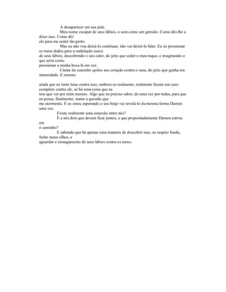 A desaparecer em sua pele.
Meu nome escapar de seus lábios, o som como um gemido. Como dói-lhe a
dizer isso. Como dói
ele para me sentir tão perto.
Mas eu não vou deixá-lo continuar, não vai deixá-lo falar. Eu só pressionar
os meus dedos para a ondulação suave
de seus lábios, descobrindo o seu calor, do jeito que ceder o meu toque, e imaginando o
que seria como
pressionar a minha boca lá em vez.
Ciente do caminho quilos seu coração contra o meu, do jeito que ganha em
intensidade. E mesmo
ainda que eu tente lutar contra isso, embora eu realmente, realmente fazem um caso
completo contra ele, só há uma coisa que eu
tem que ver por mim mesmo. Algo que eu preciso saber, de uma vez por todas, para que
eu possa, finalmente, matar a questão que
me atormenta. E eu estou esperando o seu beijo vai revelá-lo da mesma forma Damen
uma vez.
Existe realmente uma conexão entre nós?
É a nós dois que devem ficar juntos, e que propositadamente Damen entrou
em
o caminho?
E sabendo que há apenas uma maneira de descobrir isso, eu respiro fundo,
fecho meus olhos, e
aguardar o esmagamento de seus lábios contra os meus.
 