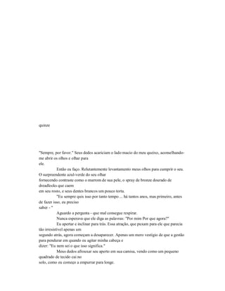 quinze
"Sempre, por favor." Seus dedos acariciam o lado macio do meu queixo, aconselhando-
me abrir os olhos e olhar para
ele.
Então eu faço. Relutantemente levantamento meus olhos para cumprir o seu.
O surpreendente azul-verde do seu olhar
fornecendo contraste como o marrom de sua pele, o spray de bronze dourado de
dreadlocks que caem
em seu rosto, e seus dentes brancos um pouco torta.
"Eu sempre quis isso por tanto tempo ... há tantos anos, mas primeiro, antes
de fazer isso, eu preciso
saber - "
Aguardo a pergunta - que mal consegue respirar.
Nunca esperava que ele diga as palavras: "Por mim Por que agora?"
Eu apertar e inclinar para trás. Essa atração, que puxam para ele que parecia
tão irresistível apenas um
segundo atrás, agora começam a desaparecer. Apenas um mero vestígio de que a gestão
para pendurar em quando eu agitar minha cabeça e
dizer: "Eu nem sei o que isso significa."
Meus dedos afrouxar seu aperto em sua camisa, vendo como um pequeno
quadrado de tecido cai no
solo, como eu começo a empurrar para longe.
 