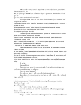 Mas ele não vai me deixar ir. Segurando as minhas duas mãos, e mantê-los
firmemente na sua, ele
diz: "O que eu quis dizer foi que aconteceu? O que é que mudou entre Damen e você
que fez
que você pense mesmo a considerar-me? "
Eu respiro fundo, tome em suas mãos, os dedos entrelaçados em torno meu,
seu pulso de repouso
contra o bracelete de cristal ferradura Damen me deu naquele dia na pista, e desta vez,
quando eu estou
pronto para morar, eu faço. Minha respiração lentamente voltando ao normal
novamente, o feitiço dele diminuindo mais e mais
a cada passo que eu pus entre nós.
Sabendo que ele merece uma resposta, que não há nenhuma maneira que eu
posso deixá-lo assim, eu tomo um profundo
respirar e dizer: "Eu descobri uma coisa." Eu dar uma olhada rápida antes de eu
rapidamente o olhar. "Algo
sobre o passado que alguma coisa ... - "Eu engulo em seco e começar de novo, mais
segura de voz, mais forte quando eu adiciono,
"Algo que ele foi se esconder por um tempo muito longo."
Jude olha para mim sem um traço de surpresa. Ele fez alusão aos segredos
Damen em mais
de uma ocasião. De sua incapacidade de luta justa, principalmente quando luta por mim.
Mas então, em Damen
defesa, ele admitiu abertamente a todos que também. Na verdade, ele se sentiu tão mal,
tão devastado pela culpa, ele realmente
optou por se afastar por um tempo para que eu pudesse fazer uma escolha limpa para
mim.
E eu fiz.
Eu escolhi ele.
Para mim, isso nunca foi uma competição. A partir do momento que nos
conhecemos, ele é tudo que eu podia ver.
Mas e se eu estive errado?
E se todo esse tempo - Jude estava destinado a ser o único?
Quero dizer, ele estava bem ali ao meu lado em toda a minha vida - incluindo
o que acabei de
recentemente aprendeu. E ainda assim ele é sempre o perdedor, sempre a um ser
derrubado. Sempre a um
que acaba sozinho.
Mas e se isso nunca deveria acontecer assim?
E se todo esse tempo, eu estive tão encantada, tão influenciado pela magia
Damen eu fiz
a escolha errada de cada vez?
Por que é que nós continuamos voltando para o outro novo e de novo? É assim
 