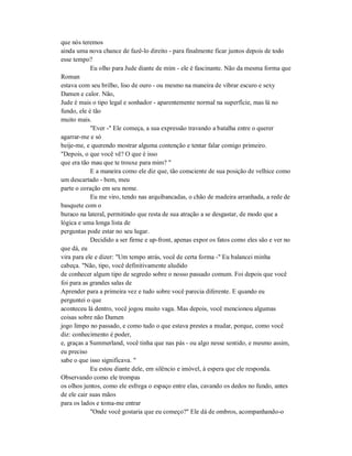 que nós teremos
ainda uma nova chance de fazê-lo direito - para finalmente ficar juntos depois de todo
esse tempo?
Eu olho para Jude diante de mim - ele é fascinante. Não da mesma forma que
Roman
estava com seu brilho, liso de ouro - ou mesmo na maneira de vibrar escuro e sexy
Damen e calor. Não,
Jude é mais o tipo legal e sonhador - aparentemente normal na superfície, mas lá no
fundo, ele é tão
muito mais.
"Ever -" Ele começa, a sua expressão travando a batalha entre o querer
agarrar-me e só
beije-me, e querendo mostrar alguma contenção e tentar falar comigo primeiro.
"Depois, o que você vê? O que é isso
que era tão mau que te trouxe para mim? "
E a maneira como ele diz que, tão consciente de sua posição de velhice como
um descartado - bem, meu
parte o coração em seu nome.
Eu me viro, tendo nas arquibancadas, o chão de madeira arranhada, a rede de
basquete com o
buraco na lateral, permitindo que resta de sua atração a se desgastar, de modo que a
lógica e uma longa lista de
perguntas pode estar no seu lugar.
Decidido a ser firme e up-front, apenas expor os fatos como eles são e ver no
que dá, eu
vira para ele e dizer: "Um tempo atrás, você de certa forma -" Eu balancei minha
cabeça. "Não, tipo, você definitivamente aludido
de conhecer algum tipo de segredo sobre o nosso passado comum. Foi depois que você
foi para as grandes salas de
Aprender para a primeira vez e tudo sobre você parecia diferente. E quando eu
perguntei o que
aconteceu lá dentro, você jogou muito vaga. Mas depois, você mencionou algumas
coisas sobre não Damen
jogo limpo no passado, e como tudo o que estava prestes a mudar, porque, como você
diz: conhecimento é poder,
e, graças a Summerland, você tinha que nas pás - ou algo nesse sentido, e mesmo assim,
eu preciso
sabe o que isso significava. "
Eu estou diante dele, em silêncio e imóvel, à espera que ele responda.
Observando como ele trompas
os olhos juntos, como ele esfrega o espaço entre elas, cavando os dedos no fundo, antes
de ele cair suas mãos
para os lados e toma-me entrar
"Onde você gostaria que eu começo?" Ele dá de ombros, acompanhando-o
 
