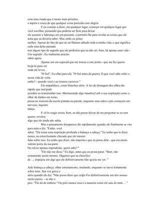 com uma risada que é muito mais próximo
a áspera e rouca do que qualquer coisa parecida com alegria.
E eu começo a dizer, em qualquer lugar, começar em qualquer lugar que
você escolher, pensando que poderia ser bom para deixar
ele assumir a liderança em um presente, e permitir-lhe para revelar as coisas que ele
acha que eu deveria saber. Mas então eu penso
melhor. Apesar do fato de que eu sei Damen editado toda a minha vida, o que significa
cada uma delas passada
tem algum tipo de segredo que ele preferiria que eu não sei, bem, há apenas uma vida -
Um segredo - Eu realmente preciso
saber agora.
Apenas um em especial que me trouxe a este ponto - que me fez querer
beijá-lo para ver
onde ele levou.
"O Sul". Eu olhei para ele. "O Sul antes da guerra. O que você sabe sobre a
nossa vida de volta
então? - quando você e eu éramos escravos "
Ele empalidece, como blanches sério. A luz de drenagem dos olhos tão
rápido que mal pode
acredito eu testemunhei isso. Murmurando algo inaudível sob a sua respiração como o
olhar de dardos em torno,
pausa no mascote da escola pintada na parede, enquanto suas mãos e pés começam um
nervoso, inquieto
dança.
E vê-lo reagir assim, bem, eu não posso deixar de me perguntar se eu sem
querer, revelou
algo que ele ainda não sabia.
Mas o pensamento desaparece tão rapidamente quando ele finalmente se vira
para mim e diz: "Então, você
saber. "Ele toma uma respiração profunda e balança a cabeça." Eu tenho que te dizer,
nunca, eu estou bastante chocado que ele mesmo
falar sobre isso. Eu tenho que dizer, não importa o que eu pense dele - que era muito
valente porra da sua parte.
Ou talvez apenas imprudente, quem sabe? "
"Ele não me disse," Eu digo, antes que eu possa parar. "Bem, não
exatamente assim mesmo. Digamos que eu classifico
de ..., tropeçou em algo que ele definitivamente não queria me ver. "
Jude balança a cabeça, olhar estreitamento, mudando, enquanto se move lentamente
sobre mim. Sua voz grave e
sério quando ele diz: "Não posso dizer que culpo Foi definitivamente um dos nossos
muito piores. - se não o
pior. "Ele dá de ombros." Ou pelo menos essa é a maneira como ele saiu de mim ... "
 