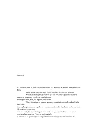 dezesseis
Na segunda-feira, eu de ir à escola mais uma vez para que eu possa ir ao memorial de
Lina.
Mas é apenas uma desculpa. Eu teria pulado de qualquer maneira.
Apesar da afirmação de Muñoz, que um diploma só pode me ajudar a
assegurar uma maior, melhor e mais brilhante
futuro para mim, bem, eu imploro para diferir.
Talvez isto ajude as pessoas normais, garantindo a consideração séria da
faculdade
internações placas e empregadores -, mas essas coisas não significam nada para mim.
Mesmo que apenas uma
semanas atrás, foi importante para mim também, agora eu finalmente ver como
equivocada de que era. Como eu tenho evitado
o fato óbvio de que há apenas um ponto nenhum em seguir o curso normal dos
 
