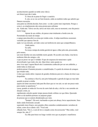 acontecimentos quando eu tenho uma vida (e
um futuro) que não é nada.
E é hora de eu parar de fingir o contrário.
E, sim, se eu vou ser bem honesto, então eu também tenho que admitir que
Damen execuções
uma parte na referida decisão, bem como - se não a parte mais importante. Porque a
coisa é, eu simplesmente não estou pronto para enfrentar
ele. Ainda não. Talvez um dia, talvez até mais cedo, mas no momento, esse dia parece
muito longe.
Apesar de seu crédito, ele parece estar totalmente a bordo com ela.
Permitindo-me muito do tempo
e espaço para descobrir as coisas por minha conta. A tulipa manifestou ocasionais
vermelho que aparece fora da
nada é só sua intrusão, servindo como um lembrete do amor que compartilhamos.
Ainda partes.
Eu acho.
Eu torça a tampa da minha garrafa de água e olhar pela sala, procurando,
pelo menos,
um rosto familiar em uma multidão muito grande. De acordo com Judas, Lina havia
nenhuma falta dos amigos, e de
o que eu posso ver que é verdade. O que ele esqueceu de mencionar o quão
diversificado é que todos eles são. Quer dizer, tanto quanto eu
amo viver aqui, Laguna Beach não é exatamente conhecido por ser um caldeirão, e
ainda todas as etnias que
poderia pensar é bastante presente e contabilizadas. E a partir da mistura de sotaques
que trinado todo,
é claro que muitos deles viajaram de grandes distâncias para ter a chance de dizer suas
despedidas.
Eu continuo a ficar lá, sem jeito balançando a garrafa de água ao meu lado
quando eu pesar a minha
opções de tentar encontrar Jude para lhe dizer que eu vou sair, ou sair um pouco mais
para manter as aparências "
causa, quando as ondas de Ava-me do outro lado da sala, e ela faz o seu caminho em
direção a mim, eu
rapidamente calcular quanto tempo passou desde a última vez que falou. Querendo
saber se ela também pertence ao pequeno grupo
de pessoas que se sentem abandonados por mim.
"Sempre". Ela sorri, inclinando-se para um abraço, breve aquecimento. Seus
dedos ainda fortemente cercado
segurando meus braços, seus grandes olhos castanhos cuidadosamente varredura de
minas, como ela se afasta e diz: "Você está
olhando bem. "Ela ri, o som de leve e arejado como ela acrescenta:" Mas então, você
sempre faz, não é? "
Eu olho para baixo no longo vestido roxo que eu projetei e manifestou
 