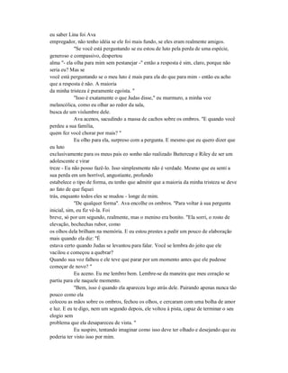 eu saber Lina foi Ava
empregador, não tenho idéia se ele foi mais fundo, se eles eram realmente amigos.
"Se você está perguntando se eu estou de luto pela perda de uma espécie,
generoso e compassivo, despertou
alma "- ela olha para mim sem pestanejar -" então a resposta é sim, claro, porque não
seria eu? Mas se
você está perguntando se o meu luto é mais para ela do que para mim - então eu acho
que a resposta é não. A maioria
da minha tristeza é puramente egoísta. "
"Isso é exatamente o que Judas disse," eu murmuro, a minha voz
melancólica, como eu olhar ao redor da sala,
busca de um vislumbre dele.
Ava acenos, sacudindo a massa de cachos sobre os ombros. "E quando você
perdeu a sua família,
quem fez você chorar por mais? "
Eu olho para ela, surpreso com a pergunta. E mesmo que eu quero dizer que
eu luto
exclusivamente para os meus pais eo sonho não realizado Buttercup e Riley de ser um
adolescente e virar
treze - Eu não posso fazê-lo. Isso simplesmente não é verdade. Mesmo que eu senti a
sua perda em um horrível, angustiante, profundo
estabelece o tipo de forma, eu tenho que admitir que a maioria da minha tristeza se deve
ao fato de que fiquei
trás, enquanto todos eles se mudou - longe de mim.
"De qualquer forma". Ava encolhe os ombros. "Para voltar à sua pergunta
inicial, sim, eu fiz vê-la. Foi
breve, só por um segundo, realmente, mas o menino era bonito. "Ela sorri, o rosto de
elevação, bochechas rubor, como
os olhos dela brilham na memória. E eu estou prestes a pedir um pouco de elaboração
mais quando ela diz: "É
estava certo quando Judas se levantou para falar. Você se lembra do jeito que ele
vacilou e começou a quebrar?
Quando sua voz falhou e ele teve que parar por um momento antes que ele pudesse
começar de novo? "
Eu aceno. Eu me lembro bem. Lembre-se da maneira que meu coração se
partiu para ele naquele momento.
"Bem, isso é quando ela apareceu logo atrás dele. Pairando apenas nunca tão
pouco como ela
colocou as mãos sobre os ombros, fechou os olhos, e cercaram com uma bolha de amor
e luz. E eu te digo, nem um segundo depois, ele voltou à pista, capaz de terminar o seu
elogio sem
problema que ela desapareceu de vista. "
Eu suspiro, tentando imaginar como isso deve ter olhado e desejando que eu
poderia ter visto isso por mim.
 