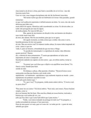 clara tentativa de aliviar o clima, para banir a escuridão nós só reviveu - mas não
funciona muito bem.
Uma vez visto, essas imagens horripilantes não são tão facilmente removidos.
"Há muitas razões que não nos lembramos de nossas vidas passadas, quando
reencarnar -
eo que você acabou de experientes é definitivamente um deles. Às vezes, elas são muito
dolorosas para lidar com -
muito difícil de superar. Memórias estão assombrando as coisas. Eu deveria saber, eu
tenho sido perseguido por mais de alguns
da minha própria. Por mais de 600 anos. "
Mas, apesar de movimentos em direção à tela, movimentos em direção a
uma versão muito mais feliz
de mim, não adianta. Não há cura imediata, para que eu sei agora.
Até aquele momento, eu tinha certeza que a minha vida como o servo,
humilde parisiense foi tão ruim quanto
ele tem. Mas um escravo real? Eu balancei minha cabeça. Eu nunca tinha imaginado tal
coisa - nunca vi que um
vinda. E, para ser honesto, a brutalidade do que me tirou o fôlego.
"A questão da reencarnação é a experiência de muitas vidas diferentes
quanto possível," Damen
diz, a sintonia de meus pensamentos. "É assim que aprendemos as lições mais
importantes de amor e compaixão - por
literalmente andando nos sapatos uns dos outros - que, em última análise, tornar-se
nosso ".
"Eu pensei que você disse que o objetivo era equilibrar nosso karma." Eu
franzir a testa, lutando para fazer
sentido de tudo.
Ele balança a cabeça, olhar paciente e bondoso. "Desenvolvemos nosso
carma pelas escolhas que fazemos, pelo modo como
rapidamente - ou lentamente - aprendemos o que realmente importa no mundo - como
rapidamente nós podemos sucumbir às reais
razão pela qual estamos aqui. "
"E o que é isso?" Eu pergunto, minha mente ainda à deriva. "O motivo real,
eu quero dizer?"
"Para amar uns aos outros." Ele dá de ombros. "Nem mais, nem menos. Parece bastante
simples, como se
deve ser bastante fácil de fazer. Mas uma boa olhada em nossa história, incluindo a
história que você acabou de ver, e eu
acho que fica claro o que é uma lição difícil que é para muitos. "
"Então, você estava tentando me proteger de tudo isso?" Eu pergunto, a
minha curiosidade de começar a Cisco para mim.
Parte de mim querer ver mais, para ver como ela / eu tenho por ele - e parte de mim,
sabendo que quem
 