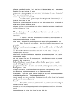 Olhando Ava quando eu digo, "Você acha que ele realmente sentiu isso? - Sua presença
Eu quero dizer, obviamente, ele sentiu
uma vez que o ajudou a superar isso, mas, como, você acha que ele estava ciente disso?
Você acha que ele sabia que era
ela que o ajudou a passar por isso? "
Ava dá de ombros, apontando para além das portas de vidro em direção ao
ponto de grama onde ele está,
falando com um pequeno grupo de amigos de Lina. Seus longos cabelos derramando as
suas costas e durante as mangas de sua
camiseta roxa que carrega uma imagem de alguns vagamente familiar divindade hindu,
multicolorida em sua frente.
"Por que não perguntar a ele mesmo?" , diz ela. "Ouvi dizer que vocês dois estão
crescendo muito mais
estes dias. "
Eu tropeço, o meu olhar imediatamente voltar para ela. Querendo saber se
ela realmente quis dizer isso da forma
o que penso, e pensando que possivelmente poderiam ter informado a ela sobre isso.
"Bem, obviamente que você está a faltar à escola, a fim de preencher na loja,
apesar de
Eu fiz isso bem claro, muitas vezes, que sou mais do que feliz em fazê-lo. E depois, há
o fato de
que Damen olhado bastante desanimada estes dias - ou pelo menos é isso que eu
comecei a partir de poucos
relances que tive com ele, embora os gêmeos têm certamente confirmou. Eles o vêem
muito mais do que eu,
que você conhece. Que com ele constantemente a bater-los para o cinema, ou corridas
de kart, ou fazer compras em
Fashion Island, ou os passeios de água na Disneylândia - quase todos os locais de
atração de Orange County você
pode pensar foi coberta - pelo menos duas vezes. E por mais que eles adoram, e como
bom e generoso como
é de que ele faça isso, você realmente não tem que cavar fundo para todos os que
percebem o que está realmente por trás de sua repentina explosão
de altruísmo. "Ela faz uma pausa, olhando diretamente para mim." Claramente ele está
procurando uma distração. Tentando desesperadamente
manter ocupado para que ele não fique obcecado com você, eo fato de que você não está
mais lá para ele como você uma vez
foram. "
Meus ombros caem, tudo de mim, inclina-se, pensando em como o antigo eu
teria ficado muito irritado
até agora, já teria lançado algum argumento ridículo para me defender ou, pelo menos,
cortar
ela fora antes que ela tivesse uma chance de dizer tudo isso.
 