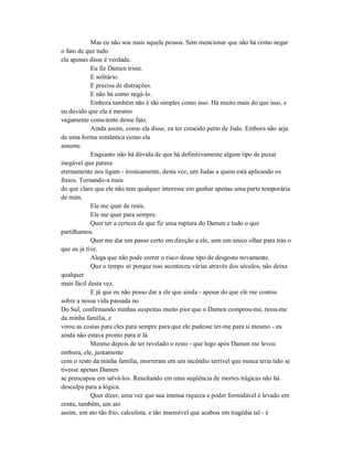 Mas eu não sou mais aquela pessoa. Sem mencionar que não há como negar
o fato de que tudo
ela apenas disse é verdade.
Eu fiz Damen triste.
E solitário.
E precisa de distrações.
E não há como negá-lo.
Embora também não é tão simples como isso. Há muito mais do que isso, e
eu duvido que ela é mesmo
vagamente consciente desse fato.
Ainda assim, como ela disse, eu ter crescido perto de Jude. Embora não seja
de uma forma romântica como ela
assume.
Enquanto não há dúvida de que há definitivamente algum tipo de puxar
inegável que parece
eternamente nos ligam - ironicamente, desta vez, um Judas a quem está aplicando os
freios. Tornando-a mais
do que claro que ele não tem qualquer interesse em ganhar apenas uma parte temporária
de mim.
Ele me quer de reais.
Ele me quer para sempre.
Quer ter a certeza de que fiz uma ruptura do Damen e tudo o que
partilhamos.
Quer me dar um passo certo em direção a ele, sem um único olhar para trás o
que eu já tive.
Alega que não pode correr o risco desse tipo de desgosto novamente.
Que o tempo só porque isso aconteceu várias através dos séculos, não deixa
qualquer
mais fácil desta vez.
E já que eu não posso dar a ele que ainda - apesar do que ele me contou
sobre a nossa vida passada no
Do Sul, confirmando minhas suspeitas muito pior que o Damen comprou-me, tirou-me
da minha família, e
virou as costas para eles para sempre para que ele pudesse ter-me para si mesmo - eu
ainda não estava pronto para ir lá.
Mesmo depois de ter revelado o resto - que logo após Damen me levou
embora, ele, juntamente
com o resto da minha família, morreram em um incêndio terrível que nunca teria tido se
tivesse apenas Damen
se preocupou em salvá-los. Resultando em uma seqüência de mortes trágicas não há
desculpa para a lógica.
Quer dizer, uma vez que sua imensa riqueza e poder formidável é levado em
conta, também, um ato
assim, um ato tão frio, calculista, e tão insensível que acabou em tragédia tal - é
 