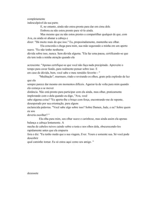 completamente
indesculpável da sua parte.
E, no entanto, ainda não estou pronta para dar em cima dele.
Embora eu não estou pronto para vê-lo ainda.
Mas mesmo que eu não estou prestes a compartilhar qualquer de que, com
Ava, eu ainda só abanar a cabeça e
dizer: "Há muito mais do que isso." Eu, propositadamente, mantenha seu olhar.
Ela concorda e chega para mim, sua mão segurando a minha em um aperto
suave. "Eu não tenho nenhuma
dúvida sobre isso, nunca. Sem dúvida alguma. "Ela faz uma pausa, certificando-se que
ela tem toda a minha atenção quando ela
acrescenta: "Apenas certifique-se que você não faça nada precipitado. Aproveite o
tempo para cavar fundo, para realmente pensar sobre isso. E
em caso de dúvida, bem, você sabe o meu remédio favorito - "
"Meditação", murmuro, rindo e revirando os olhos, grato pela explosão de luz
que ela
sempre parece dar mesmo em momentos difíceis. Agarrar-la de volta para mim quando
ela começa a se mover
distância. Não está pronto para participar com ela ainda, meu olhar, praticamente
implorando com o dela quando eu digo, "Ava, você
sabe alguma coisa? "Eu aperto-lhe o braço com força, encontrando-me de repente,
desesperado por sua orientação, para alguns
esclarecida palavras. "Você sabe algo sobre isso? Sobre Damen, Jude, e eu? Sobre quem
eu sou
deveria escolher? "
Ela olha para mim, seu olhar suave e carinhoso, mas ainda assim ela apenas
balança a cabeça lentamente. A
mecha de cabelos ruivos caindo sobre a testa e nos olhos dela, obscurecendo-los
rapidamente antes que ela empurra
fora e diz: "Eu tenho medo que a sua viagem, Ever. Yours e somente sua. Só você pode
descobrir
qual caminho tomar. Eu só estou aqui como seu amigo. "
dezessete
 