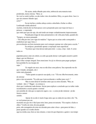 Ele acena, ainda olhando para mim, embora de uma maneira mais
ponderada, menos intensa. "Bem, se
faz você se sentir melhor, eu não tenho visto ela também. Riley, eu quero dizer. Isso é o
que nós estamos falando aqui,
certo? "
Eu me inclino a minha cabeça contra a almofada e fechar os olhos.
Lembrando minha adorável
resoluto, irmã da dor-no-bum-pouco com a propensão para usar trajes de louco e
perucas - e esperando
que onde quer que ela seja, ela está tendo um tempo verdadeiramente impressionante.
Puxada para longe de meus pensamentos e de volta para Judas, quando diz:
"Sempre, eu estava pensando
- "Ele olha pro teto com vigas de madeira." Agora que as coisas estão começando a
estabelecer por aqui, bem, é
provavelmente um bom momento para você começar a pensar em voltar para a escola. "
Eu enrijecer, permitindo apenas a respiração mais superficial.
"Acontece que Lina deixou tudo para mim - a casa, a loja - tudo. E como
todos os
papelada parece estar em ordem, eu acho que pode deixar o advogado assumir a partir
daqui, que me liberta-se
para voltar a tempo integral. Sem mencionar Ava já se ofereceu para pegar qualquer
hora perdida Eu sou incapaz de
capa. "
Eu engulo em seco, mas eu não disse uma palavra. Sua expressão me diz
que é tratado, arranjado, ele é
tenho tudo planejado.
"Tanto quanto eu aprecio sua ajuda, e eu -" Ele me olha brevemente, antes
de retornar
para o teto novamente. "Eu acho que é provavelmente o melhor para você -"
Mas eu nem deixá-lo terminar antes que eu estou dizendo, "Mas, na
verdade - não é -" Biggie - eu começo a
dizer que é realmente nada demais. Iniciar para explicar a conclusão que eu tenho vindo
recentemente a escola quanto o normal
um caminho de vida que se espera de seguir, e eu - e como já não misturar - já não
fazem a menor
sentido.
Apesar de eu não ir muito longe antes que as ondas de sua mão e diz: "Já,
se você pensar por um
momento em que isto é fácil para mim, bem, pense novamente. "Ele suspira e fecha os
olhos." Confie em mim, há uma grande
parte, alto esmagadora de mim me dizendo para calar a boca - para parar de falar, e
parar quando eu te tenho direito
aqui na minha casa, bem ao meu alcance, e mais do que dispostos a gastar o seu tempo
 