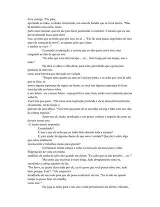 livre comigo. "Ele pára,
apertando as mãos, os dedos remexendo, um sinal da batalha que se trava dentro. "Mas
há também uma outra, muito
parte mais racional, que me diz para fazer justamente o contrário. E mesmo que eu sou
provavelmente louco para dizer
isso, eu sinto que eu tenho que, por isso, eu só ... "Ele faz uma pausa, engolindo em seco
antes de começar de novo", eu apenas acho que é para
o melhor se você - "
Eu prendo a respiração, a certeza que eu não quero ouvir isso, mas
resignado ao fato de que eu vou.
"Eu acho que você deveria tipo ... só ... ficar longe por um tempo, isso é
tudo."
Ele abre os olhos e olha direto para mim, permitindo que a pena para
pendurar lá entre nós
como uma barreira que não pode ser violada.
"Porque tanto quanto eu amo ter você por perto, e eu acho que você já sabe
que eu faço, se
temos alguma esperança de seguir em frente, se você tem alguma esperança de fazer
uma decisão em breve sobre
o seu futuro - ou o nosso futuro - seja qual for o caso, bem, então você realmente precisa
voltar lá.
Você tem que parar - "Ele toma uma respiração profunda e mexe desconfortavelmente,
obviamente, ter de forçar o
palavras de seus lábios. "Você tem que parar de se esconder na loja e lidar com sua vida
de cabeça erguida."
Sento-me ali, mudo, atordoado, e um pouco confuso a respeito de como eu
deveria tomar essa
- E muito menos responder.
Escondendo?
É isso o que ele acha que eu tenho feito durante toda a semana?
E, pior ainda, há alguma chance de que isso é verdade? Que ele é sobre algo
que estou totalmente
inconsciente e trabalhou muito para ignorar?
Eu balancei minha cabeça e soltar os meus pés da mesa para o chão.
Slipping-los de volta em minha
sandálias de cunha de salto alto quando me dizem: "Eu acho que eu não percebo ... eu -"
Mas antes que eu possa ir mais longe, Jude abruptamente senta-se,
sacudindo a cabeça quando ele diz:
"Por favor, eu queria dizer nada por ele, eu só quero que você pensa sobre isso, tudo
bem, porque, Ever? -" Ele empurra o
dreadlocks de seu rosto para que ele possa realmente ver-me. "Eu só não sei quanto
tempo eu posso ficar em standby
como este. "
Ele joga as mãos para o seu colo, onde permanecem em aberto, relaxado,
 