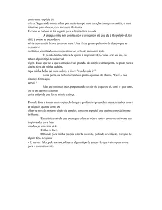 como uma espécie de
oferta. Segurando o meu olhar por muito tempo meu coração começa a corrida, o meu
intestino para dançar, e eu me sinto tão tonto
É como se todo o ar foi sugado para a direita fora da sala.
A energia entre nós construindo e crescendo até que ele é tão palpável, tão
tátil, é como se eu pudesse
vê-la escorrendo de seu corpo ao meu. Uma faixa grossa pulsando de desejo que se
expande e
contratos, exortando-nos a aproximar-se, a fusão como um todo.
E eu não tenho certeza de quem é responsável por isso - ele, ou eu, ou
talvez algum tipo de universal
vigor. Tudo que sei é que a atração é tão grande, tão amplo e abrangente, eu pulo para a
direita fora da minha cadeira,
tapa minha bolsa no meu ombro, e dizer: "eu deveria ir."
Já na porta, os dedos torcendo o punho quando ele chama, "Ever - nós
estamos bem aqui,
certo? "
Mas eu continuo indo, perguntando se ele viu o que eu vi, senti o que senti,
ou se era apenas algumas
coisa estúpida que fiz na minha cabeça.
Pisando fora e tomar uma respiração longa e profunda - preencher meus pulmões com o
ar salgado quente como eu
olhar-se no céu noturno cheio de estrelas, uma em especial que queima especialmente
brilhante.
Uma única estrela que consegue ofuscar todo o resto - como se estivesse me
implorando para fazer
um desejo em cima dele.
Então eu faço.
Olhando para minha própria estrela da noite, pedindo orientação, direção de
algum tipo de ajuda
- E, na sua falta, pelo menos, oferecer algum tipo de empurrão que vai empurrar-me
para o caminho certo.
 