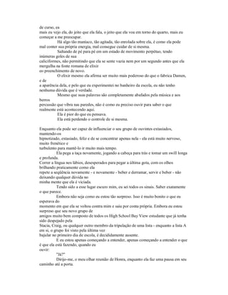 de curso, ea
mais eu vejo ela, do jeito que ela fala, o jeito que ela voa em torno do quarto, mais eu
começar a me preocupar.
Há algo tão maníaco, tão agitada, tão enrolada sobre ela, é como ela pode
mal conter sua própria energia, mal consegue cuidar de si mesma.
Saltando de pé para pé em um estado de movimento perpétuo, tendo
inúmeras goles de sua
caliciformes, não permitindo que ela se sente vazia nem por um segundo antes que ela
mergulha na fonte romana de elixir
eo preenchimento de novo.
O elixir mesmo ela afirma ser muito mais poderoso do que o fabrica Damen,
e de
a aparência dela, e pelo que eu experimentei no banheiro da escola, eu não tenho
nenhuma dúvida que é verdade.
Mesmo que suas palavras são completamente abafados pela música e aos
berros
percussão que vibra nas paredes, não é como eu preciso ouvir para saber o que
realmente está acontecendo aqui.
Ela é pior do que eu pensava.
Ela está perdendo o controle de si mesma.
Enquanto ela pode ser capaz de influenciar o seu grupo de ouvintes extasiados,
mantendo-os
hipnotizado, extasiado, feliz e de se concentrar apenas nela - ela está muito nervoso,
muito frenético e
turbulento para mantê-lo ir muito mais tempo.
Ela pega a taça novamente, jogando a cabeça para trás e tomar um swill longa
e profunda.
Correr a língua nos lábios, desesperados para pegar a última gota, com os olhos
brilhando praticamente como ela
repete a seqüência novamente - e novamente - beber e derramar, servir e beber - não
deixando qualquer dúvida no
minha mente que ela é viciada.
Tendo sido a esse lugar escuro mim, eu sei todos os sinais. Saber exatamente
o que parece.
Embora não seja como eu estou tão surpreso. Isso é muito bonito o que eu
esperava do
momento em que ela se voltou contra mim e saiu por conta própria. Embora eu estou
surpreso que seu novo grupo de
amigos muito bem composto de todos os High School Bay View estudante que já tenha
sido despejado pela
Stacia, Craig, ou qualquer outro membro da tripulação de uma lista - enquanto a lista A
em si, o grupo foi visto pela última vez
bajular no primeiro dia de escola, é decididamente ausente.
E eu estou apenas começando a entender, apenas começando a entender o que
é que ela está fazendo, quando eu
ouvir:
"Já?"
Dirijo-me, o meu olhar reunião de Honra, enquanto ela faz uma pausa em seu
caminho até a porta.
 