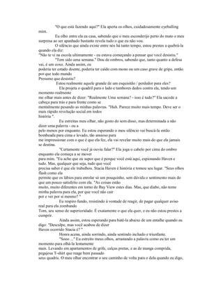"O que está fazendo aqui?" Ela aperta os olhos, cuidadosamente eyeballing
mim.
Eu olho entre ela ea casa, sabendo que o meu esconderijo perto do mato e meu
surpresa ao ser apanhado bastante revela tudo o que eu não vou.
O silêncio que ainda existe entre nós há tanto tempo, estou prestes a quebrá-la
quando ela diz:
"Não te vi na escola ultimamente - eu estava começando a pensar que você desistiu."
"Tem sido uma semana." Dou de ombros, sabendo que, tanto quanto a defesa
vai, é um coxo. Ainda assim, eu
poderia ter estado doente, poderia ter caído com mono ou um caso grave de gripe, então
por que todo mundo
Presumo que desistiu?
Estou realmente aquele grande de um esquisitão / perdedor para eles?
Ela projeta o quadril para o lado e tambores dedos contra ela, tendo um
momento realmente
me olhar mais antes de dizer: "Realmente Uma semana? - isso é tudo?" Ela sacode a
cabeça para trás e para frente como se
mentalmente pesando as minhas palavras. "Huh. Parece muito mais tempo. Deve ser o
mais rápido revolução social em todos
história ".
Eu estreitas meu olhar, não gosto do som disso, mas determinada a não
dizer uma palavra - ou a
pelo menos por enquanto. Eu estou esperando o meu silêncio vai buscá-la então
bombeada para cima e levado, tão ansioso para
me impressionar com o que é que ela fez, ela vai revelar muito mais do que ela jamais
se destina.
"Certamente você já ouviu falar?" Ela joga o cabelo por cima do ombro
enquanto ela começa a se mover
para mim. "Eu acho que eu supor que é porque você está aqui, espionando Haven e
tudo. Mas, qualquer que seja, tudo que você
precisa saber é que ele trabalhou. Stacia Haven é história e tomou seu lugar. "Seus olhos
flash como ela
permite que os lábios para enrolar só um pouquinho, sem dúvida o sentimento mais do
que um pouco satisfeito com ela. "As coisas estão
muito, muito diferentes em torno de Bay View estes dias. Mas, que diabo, não tome
minha palavra para ela, por que você não cair
por e ver por si mesmo? "
Eu respiro fundo, resistindo à vontade de reagir, de pagar qualquer aviso
real para ela zombando
Tom, seu senso de superioridade. É exatamente o que ela quer, e eu não estou prestes a
cumprir.
Ainda assim, estou esperando para batê-la abaixo de um entalhe quando eu
digo: "Desculpe, mas você acabou de dizer
Haven ocorrido Stacia é? "
Honra acena, ainda sorrindo, ainda sentindo inchado e triunfante.
"Sooo ..." Eu estreito meus olhos, arrastando a palavra como eu ter um
momento para olhá-la lentamente
mais. Levando em apartamentos de grife, calças pretas, e as de manga comprida,
pegajosa T-shirt que reage bem passado
seus quadris. O meu olhar encontrar o seu caminho de volta para o dela quando eu digo,
 