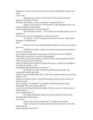 aprenderam a resistir a uma batida assim, com tal silêncio e dignidade, já tinha vivido
muito
muitos deles.
"Apesar do que você viu, eu quero que você saiba que houve pontos
positivos, com certeza. Você foi
tão bonita, tão radiante, e uma vez eu consegui-lo longe de tudo isso - "
"Espere - você me salvou?" Eu olho para ele, olhos arregalados, como se eu
estivesse olhando para meu próprio
próprio príncipe encantado. "Você me libertou?"
"Em uma maneira de falar ..." Ele concorda, mas seu olhar vacila, sua voz vai
apertado, e é
óbvio que ele é mais do que pronto para se afastar de tudo isso.
"E estávamos ... feliz?" Eu pergunto, precisa ouvir isso dele. "Quero dizer,
realmente e verdadeiramente
feliz? "
Ele acena. Dar-me uma rápida descida ea subida da sua cabeça, mas é tudo o
que ele dá.
"Até Drina me matou", eu digo, preenchendo as partes que ele é incapaz de
dividir. Era sempre ela
que se apressou a minha morte, então por que uma vida de escravos ser diferente?
Observando a forma como o seu rosto vai desagradável,
e suas mãos começam a incomodar, mas ainda escolher a avançar quando eu adiciono:
"Então, me diga, como foi ela faz isso
desta vez? Será que ela me empurra na frente de um carro - me jogar de um penhasco -
me afogar em um lago - ou ela
experimentar algo totalmente novo e diferente? "
Ele conhece meu olhar, obviamente, preferindo não responder, mas
corretamente supondo que eu não
desistir até eu ouvir da boca dele, ele diz: "Tudo que você precisa saber é que ela nunca
repetiu-se." Ele
suspiros, rosto solene e grave. "Provavelmente porque ela gostou muito, gostava de
pensar inventivo,
novos caminhos. "Ele estremece." E eu suponho que ela não quer que eu fique
desconfiado. Mas escute, sempre, apesar de
o que você viu foi inacreditavelmente trágico, no final, eu te amei, e você me amou, e
foi maravilhoso e
glorioso enquanto durou. "
Fico longe, determinado a absorvê-lo, para ter tudo dentro Mas é muito.
Demasiado para a direita agora,
isso é certo.
"Então, você vai me mostrar um dia?" Eu enfrentá-lo novamente.
Vendo a promessa no seu olhar quando ele olha para mim e diz: "Sim, mas
primeiro me dar
algum tempo para editá-lo, ok? "
 