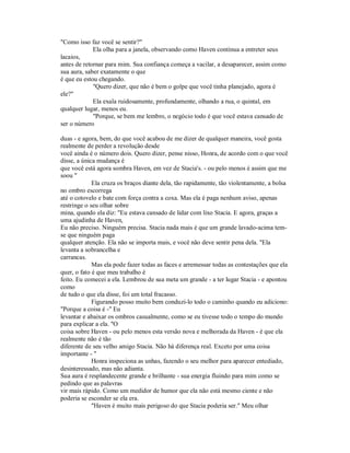 "Como isso faz você se sentir?"
Ela olha para a janela, observando como Haven continua a entreter seus
lacaios,
antes de retornar para mim. Sua confiança começa a vacilar, a desaparecer, assim como
sua aura, saber exatamente o que
é que eu estou chegando.
"Quero dizer, que não é bem o golpe que você tinha planejado, agora é
ele?"
Ela exala ruidosamente, profundamente, olhando a rua, o quintal, em
qualquer lugar, menos eu.
"Porque, se bem me lembro, o negócio todo é que você estava cansado de
ser o número
duas - e agora, bem, do que você acabou de me dizer de qualquer maneira, você gosta
realmente de perder a revolução desde
você ainda é o número dois. Quero dizer, pense nisso, Honra, de acordo com o que você
disse, a única mudança é
que você está agora sombra Haven, em vez de Stacia's. - ou pelo menos é assim que me
soou "
Ela cruza os braços diante dela, tão rapidamente, tão violentamente, a bolsa
no ombro escorrega
até o cotovelo e bate com força contra a coxa. Mas ela é paga nenhum aviso, apenas
restringe o seu olhar sobre
mina, quando ela diz: "Eu estava cansado de lidar com lixo Stacia. E agora, graças a
uma ajudinha de Haven,
Eu não preciso. Ninguém precisa. Stacia nada mais é que um grande lavado-acima tem-
se que ninguém paga
qualquer atenção. Ela não se importa mais, e você não deve sentir pena dela. "Ela
levanta a sobrancelha e
carrancas.
Mas ela pode fazer todas as faces e arremessar todas as contestações que ela
quer, o fato é que meu trabalho é
feito. Eu comecei a ela. Lembrou de sua meta um grande - a ter lugar Stacia - e apontou
como
de tudo o que ela disse, foi um total fracasso.
Figurando posso muito bem conduzi-lo todo o caminho quando eu adiciono:
"Porque a coisa é -" Eu
levantar e abaixar os ombros casualmente, como se eu tivesse todo o tempo do mundo
para explicar a ela. "O
coisa sobre Haven - ou pelo menos esta versão nova e melhorada da Haven - é que ela
realmente não é tão
diferente de seu velho amigo Stacia. Não há diferença real. Exceto por uma coisa
importante - "
Honra inspeciona as unhas, fazendo o seu melhor para aparecer entediado,
desinteressado, mas não adianta.
Sua aura é resplandecente grande e brilhante - sua energia fluindo para mim como se
pedindo que as palavras
vir mais rápido. Como um medidor de humor que ela não está mesmo ciente e não
poderia se esconder se ela era.
"Haven é muito mais perigoso do que Stacia poderia ser." Meu olhar
 