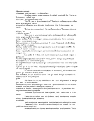 bloqueios nos dela,
observando como ela suspira e revira os olhos.
Dirigindo-me com uma grande dose de piedade quando ela diz: "Por favor.
Isso pode ser verdade para
você, mas é quase verdade para mim. "
"Sim? E o que te faz ter tanta certeza?" Eu pinto a minha cabeça para o lado
como se eu realmente preciso
ao ouvir isso dela, como se eu não podia simplesmente olhar diretamente para sua
mente.
"Porque nós somos amigos." Ela encolhe os ombros. "Temos um interesse
comum - um
... inimigo comum. "
"Sim, bem, eu tenho certeza que você se lembra que não era tudo o que há
muito tempo quando Haven e eu
amigos também. "olhar eu voltar para a janela, observando como Haven continua a
beber e conversar, conversar e
beber, sem sinais de desaceleração, sem sinais de cessar. "E agora ela está decidida a
matar-me." Eu viro a cara
Honra, a minha voz tão calma que era quase como se eu só falava para mim Mas ela
ouviu. A maneira como ela
fareja e inquietações e se esforça para agir como se eu não dizer o que eu disse, me
assegura isso.
Sua rigidez de postura, o seu endurecimento resolver, como ela vai para a
porta e diz:
"Escute, sempre, apesar do que você pode pensar, o único inimigo que partilho com
Haven é Stacia. Eu realmente não quero
ter um problema com você. O que quer que acontece entre você e ela - fica entre você e
ela. Que
significa que eu não vou dizer a ela que eu encontrei aqui espionagem - certo? Isso pode
ser o nosso segredo. "
Eu arrancar uma folha de rua da frente do meu vestido, não acreditar numa
palavra que ela acabara de dizer. Saber
tudo muito bem, ela será incapaz de resistir a ela, que ela vai divulgar a coisa toda no
segundo que ela anda por aquela
porta.
Mas talvez isso não seja uma coisa tão má. Talvez esteja na hora de Abrigo
para obter a há muito esperada
mensagem de que sua diversão é agora mais - que, a partir de amanhã, eu vou estar de
volta em pleno andamento. Ela não pode continuar a
aterrorizar as pessoas - mesmo quando essas pessoas são Stacia. Ou pelo menos não
enquanto eu ainda estou por perto.
"Você sabe o que eles dizem sobre segredos, certo?" Meus olhos se fixam
na dela.
Ela encolhe os ombros, tenta agir de forma casual, sem interesse, mas não
adianta. Seu rosto é marcado pelo medo
e confusão.
"Que duas pessoas podem guardar um segredo se uma delas estiver morta."
Ela sacode a cabeça, tenta livrar-se as minhas palavras, mas ela está com
problemas, que é muito claro.
Alcançando a porta e olhando por cima do ombro, quando eu digo: "Então,
 
