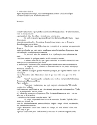 se você decidir fazer a
diga a ela que eu estava aqui, você também pode dizer a ela Estou ansioso para
recuperar o atraso com ela amanhã na escola. "
dezenove
Se eu fosse fazer uma suposição baseada unicamente na aparência e do estacionamento,
bem, eu provavelmente
supor que tudo é tão fina e bem e normal como sempre será.
Eu também assumir que a sessão de treino desta manhã cedo / treino - o que
deixou todos
meus músculos trêmulos - foi um total desperdício de tempo e que eu deveria ter
dormido apenas em vez disso.
Mas de tudo o que Miles disse-me, eu preciso de se aventurar um pouco mais
do que o
muito superlotadas que mais parece uma loja de automóveis de luxo do que uma área
reservada para estacionamento dos alunos.
Eu preciso ir além dos portões de ferro forjado e para o coração da escola,
onde,
De acordo com ele de qualquer maneira, a vida verdadeira história.
E mesmo assim, ele diz que é, provavelmente, só verdadeiramente chocante
para aqueles que a conhecem, pois todos
os professores e administradores continuam praticamente alheio à nova ordem social.
"E sempre", diz ele, voltando-se para mim como eu vou para o meu espaço
destina-se, o melhor do
cacho, o Damen usado para guardar para mim que agora, por alguma estranha razão, foi
tomada por
Haven. "Isso não é tudo. Há um pouco mais do que isso, outra coisa que você deve
saber."
"Cante". Eu sorrio, pulso acelerado, como eu foco em vermelho brilhante de
Roman Aston Martin que Haven
Agora unidades.
"Nem tudo é exatamente o que pode parecer à primeira vista." Ele estuda
comigo, com cuidado,
cautelosamente, certificando-se que estou a ouvir, antes que ele continua a dizer: "Então
... é só tentar manter isso em mente,
ok? Não tenha pressa para o julgamento. Não faça suposições snap se você ... ou, eu
acho que eu deveria dizer,
... quando você se deparar com algo assim. Ok? "
Eu vesgo, empurrando meu cabelo do meu rosto, dizendo: "Spill-lo, Miles.
Sério, seja ele qual for
você está dançando ao redor, apenas dizer que, simples e limpa. Porque, sinceramente,
não tenho idéia do que está
chegar. "Estreitando o meu olhar e ler em sua energia, sua aura, trêmula vacilar, um
sinal claro de que
algo está acontecendo, mas ainda mantendo meu voto de respeitar sua privacidade,
 