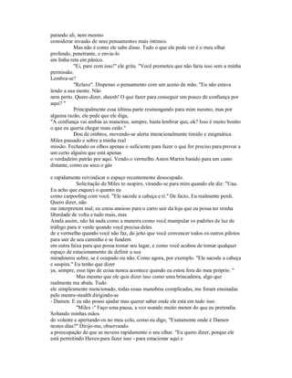 parando ali, nem mesmo
considerar invasão de seus pensamentos mais íntimos.
Mas não é como ele sabe disso. Tudo o que ele pode ver é o meu olhar
profundo, penetrante, e envia-lo
em linha reta em pânico.
"Ei, pare com isso!" ele grita. "Você prometeu que não faria isso sem a minha
permissão.
Lembra-se?
"Relaxe". Dispenso o pensamento com um aceno de mão. "Eu não estava
lendo a sua mente. Não
nem perto. Quero dizer, sheesh! O que fazer para conseguir um pouco de confiança por
aqui? "
Principalmente essa última parte resmungando para mim mesmo, mas por
alguma razão, ele pede que ele diga,
"A confiança vai ambas as maneiras, sempre, basta lembrar que, ok? Isso é muito bonito
o que eu queria chegar mais cedo."
Dou de ombros, movendo-se alerta intencionalmente tímido e enigmática
Miles passado e sobre a minha real
missão. Fechando os olhos apenas o suficiente para fazer o que for preciso para provar a
um certo alguém que está apenas
o verdadeiro patrão por aqui. Vendo o vermelho Aston Martin banido para um canto
distante, como eu soco o gás
e rapidamente reivindicar o espaço recentemente desocupado.
Solicitação de Miles to suspiro, virando-se para mim quando ele diz: "Uau.
Eu acho que esqueci o quanto eu
como carpooling com você. "Ele sacode a cabeça e ri." De facto, Eu realmente perdi.
Quero dizer, não
me interpretem mal, eu estou ansioso para o carro sair da loja que eu possa ter minha
liberdade de volta e tudo mais, mas
Ainda assim, não há nada como a maneira como você manipular os padrões de luz de
tráfego para ir verde quando você precisa deles
de e vermelho quando você não faz, do jeito que você convencer todos os outros pilotos
para sair de seu caminho e se fundem
em outra faixa para que possa tomar seu lugar, e como você acabou de tomar qualquer
espaço de estacionamento de definir a sua
miradouros sobre, se é ocupado ou não. Como agora, por exemplo. "Ele sacode a cabeça
e suspira." Eu tenho que dizer
ya, sempre, esse tipo de coisa nunca acontece quando eu estou fora do meu próprio. "
Mas mesmo que ele quis dizer isso como uma brincadeira, algo que
realmente me abala. Tudo
ele simplesmente mencionado, todas essas manobras complicadas, me foram ensinadas
pelo mestre-stealth dirigindo-se
- Damen. E eu não posso ajudar mas querer saber onde ele está em tudo isso.
"Miles -" Faço uma pausa, a voz soando muito menor do que eu pretendia.
Soltando minhas mãos
do volante e apertando-os no meu colo, como eu digo, "Exatamente onde é Damen
nestes dias?" Dirijo-me, observando
a preocupação de que as nuvens rapidamente o seu olhar. "Eu quero dizer, porque ele
está permitindo Haven para fazer isso - para estacionar aqui e
 