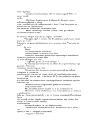 tomar o lugar dela.
A megera, morena fascista cujo olhar me metas do segundo Miles e eu
passo o passado
portão.
Olhando para fora de seu grupo de adoração dos fãs apenas o tempo
suficiente para diminuir os olhos e
cerrar a mandíbula como ela rapidamente nos leva dentro O olhar durou apenas um
segundo antes que ela se virou para
eles, mas ainda é suficiente para dar uma pausa Miles.
"Ótimo", ele resmunga, sacudindo a cabeça. "Parece que eu só não
oficialmente escolhidos os lados."
Ele estremece. "Ou pelo menos é o que ela pensa claramente."
"Não se preocupe", eu sussurro, olhar de varredura da área, buscando Damen
mesmo que eu tente
fingir que eu sou apenas refamiliarizing-me com o terreno da escola. "Eu prometo que
won't -"
Eu o vejo.
Damen.
"- Eu prometo que não vai deixá-la -"
Eu engulo em seco e beber-lhe a direita dentro
Descansando em um banco, pernas longas espalmadas para fora antes dele,
descansando para trás em suas mãos como
ele inclina o rosto para o sol lindo ...
"- Eu prometo que não vai deixar sua mágoa -"
Eu me esforço para terminar, mas não adianta. Eu sei que o instante eu vejo
que isso é o Miles era tão
secretamente tentando me avisar sobre.
Não querendo dizer abertamente, corretamente supondo que eu freak -
praticamente só como eu sou -
mas não querendo me apenas cair ele quer e sentir otário-perfurado na pior maneira.
Miles fez o que pôde - eu dar-lhe isso. Ele fez o seu melhor para me poupar
este tipo de dor.
Mas ainda assim, não importa o quanto ele tentou preparar-me, não há como negar uma
visão como essa.
Quando eu disse que nada poderia me quebrar, eu estava errado.
Completamente errado.
Mas, novamente, eu nunca imaginei que eu iria encontrá-lo assim.
Ele conversa com ela tipo baixinho, o rosto suave e, distraindo-la a partir dos
comentários cruéis
e olha que vêm de praticamente todos os que por ali passa. Mas enquanto Damen lá, que
é como
ruim como ele vai ficar. Ninguém ousará aventurar em qualquer lugar próximo. Sua
presença só é o que os mantêm afastados.
Mantém-la segura.
Enquanto ele está com ela, ela é poupado de sua ira.
Mas não é como entender por que ele faz isso torna mais fácil de assistir. E
cada
segundo eu estou lá - uma parte de mim cernelha.
Uma parte de mim morre.
 